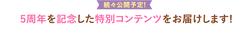 続々公開予定!5周年を記念した特別コンテンツをお届けします!