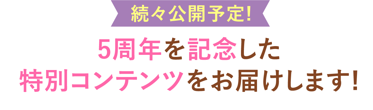 続々公開予定!5周年を記念した特別コンテンツをお届けします!